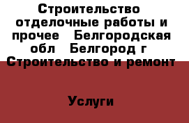 Строительство, отделочные работы и прочее - Белгородская обл., Белгород г. Строительство и ремонт » Услуги   . Белгородская обл.,Белгород г.